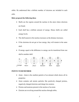 orbits. He understood that a definite number of electrons are included in each 
orbit. 
Bohr proposed the following ideas 
· Shells are the regions around the nucleus in the atom where electrons 
are found. 
· Each shell has a definite amount of energy. Hence shells are called 
energy levels. 
· The shell nearest to the nucleus increases as the distance increases. 
· If the electrons do not gai or lose energy, they will remain in the same 
shell. 
· If energy equal to the difference in energy can be transferred from one 
shell to another shell. 
POINTS TO REMEMBER 
· Atom : Atom is the smallest particle of an element which shows all its 
properties 
· Atom contains sub atomic particles like positively charged protons, 
negatively charged electrons and charge less neutron. 
· Protons and neutrons present in the nucleus of an atom 
· Electron are revolving around the nucleus through orbits. 
5 
