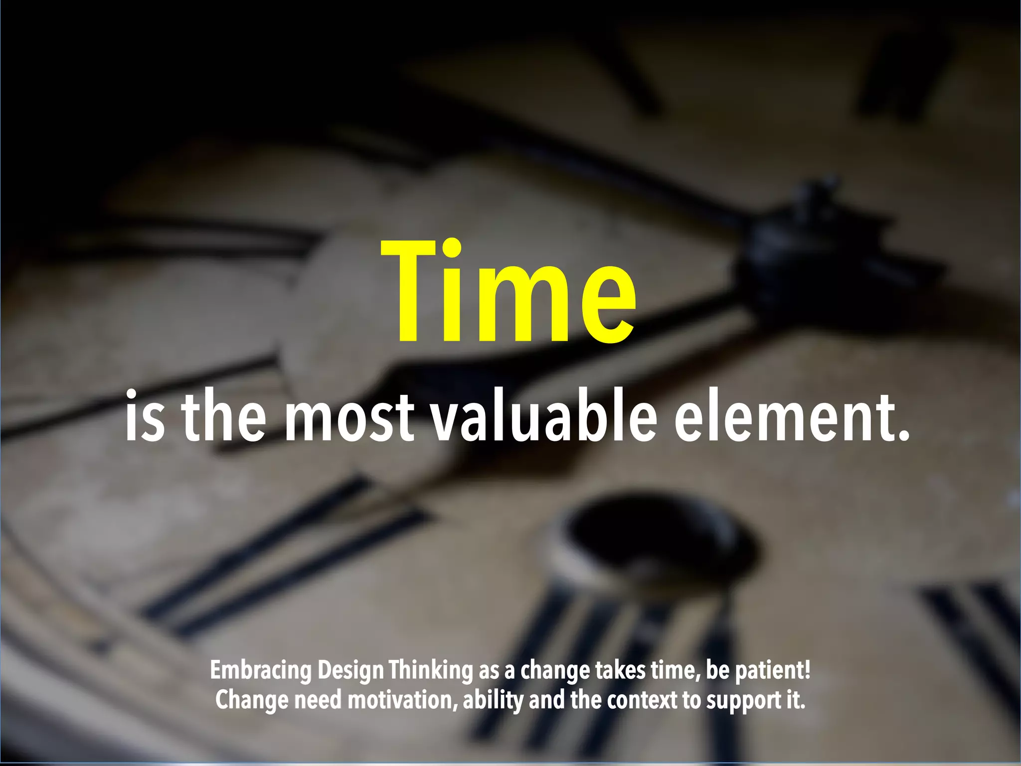 Time
is the most valuable element.
Embracing Design Thinking as a change takes time, be patient!
Change need motivation, ability and the context to support it.
 