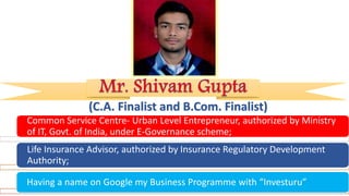 (C.A. Finalist and B.Com. Finalist)
Common Service Centre- Urban Level Entrepreneur, authorized by Ministry
of IT, Govt. of India, under E-Governance scheme;
Life Insurance Advisor, authorized by Insurance Regulatory Development
Authority;
Having a name on Google my Business Programme with “Investuru”
 