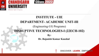 DISCOVER . LEARN . EMPOWER
INSTITUTE - UIE
DEPARTMENT- ACADEMIC UNIT-III
(Engineering-UG Programs)
DISRUPTIVE TECHNOLOGIES-I (22ECH-102)
By:
Dr. Rajanish Kumar Kaushal
NOLOGIES-1
 