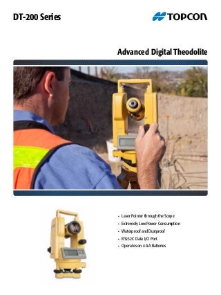 Advanced Digital Theodolite
•	 Laser Pointer through the Scope
•	 Extremely Low Power Consumption
•	 Waterproof and Dustproof
•	 RS232C Data I/O Port
•	 Operates on 4 AA Batteries
DT-200 Series
 