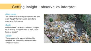 Getting insight : observe vs interpret
Observation
The community is dumps waste into the river
even though there are waste collector's
association in the area
Quote
Residents say “the waste collectors charge a
lot of money and don’t treat us well, so we
have no choice”
Insight
There needs to be a good relationship
between the community and those who
collect the waste.
 