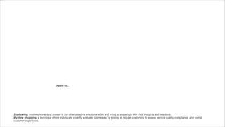 ,Apple Inc.
Shadowing: involves immersing oneself in the other person's emotional state and trying to empathize with their thoughts and reactions.
Mystery shopping: a technique where individuals covertly evaluate businesses by posing as regular customers to assess service quality, compliance, and overall
customer experience.
 