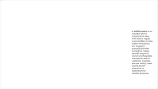 a holiday maker is an
individual who is
enjoying time away
from work or regular
responsibilities to relax,
explore new places,
and engage in
enjoyable activities
during their holiday
period(It may be in
tourism and hospitality
industries to refer to
customers or guests
who are visiting hotels,
resorts, tourist
attractions, or
destinations for
vacation purposes.
 