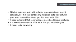 • This is a statement with which should never contain any specific
solutions, nor it should contain any indication as to how to fulfill
your users needs- illustrates a gap that need to be filled
• A good statement that communicates a need and inspire a solution
• It is a concise description of an issue that you are working on
• It needs to be convincing
Problem statement
 