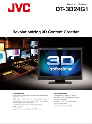 24-inch 3D LCD Monitor
DT-3D24G1
DISTRIBUTED BY
Revolutionizing 3D Content Creation
❚ Rear Terminal
❚ Front Control
❚ Specifications❚ Video Signal Compatibility
Notes about viewing 3D video content
• Perception of 3D images will vary with individuals. However, stop viewing
3D images immediately if any discomfort such headaches, dizziness, eye
fatigue, etc. occur.
• Viewing of 3D images by children under the age of five is not recommended.
• Read the Safety Precautions in the User Manual carefully before viewing any
3D source.
3D Monitor Features
• Xpol®
Circular Polarizing System compatible with widely available
RealD 3D eyeglasses
• 3D Cursor and Grid Modes for easy binocular disparity adjustment
• Camera-assist functions: Mirror/Rotation, Split, R Shift, Anaglyph,
LR Sequential, Individual, and LR Swap
• Dual Time Code, Waveform and Vectorscope displays
• 3D Mixing function
• Supports Line-by-Line and Side-by-Side 3D formats
Basic Monitor Features
• Supports 3G-SDI, dual HD-SDI, and DVI
• WUXGA (1920 x 1200p) professional monitor
• ITU-709 color gamut
• Gamma 2.2, 2.35, 2.45, and 2.6 presets
• Supplied with tilt stand
• DC 24V power supply capability
*1 Compatible with EMBEDDED AUDIO signals. *2 If there is no payload ID, signal is regarded as
1080/60i. *3 If there is no payload ID, signal is regarded as 1080/59.94i. *4 If there is no payload ID,
signal is regarded as 1080/50i.
❚ Dimensions [Unit: mm (inches)]
564 (22 1/4)
448.6(173/4)(High)/
413.6(163/8)(Low)
408(161/8)
300 (11 7/8)
<Front view>
243 (9 5/8)
51 (2 1/8)
1.3 (1/16)
51.9 (2 1/8)
99 (4)
<Side view>
<Rear view>
No. Signal name
Signal format shown in
the status display
Input terminals
E. AUDIO SDI (IN 1, IN 2)*1 DVI-D
(HDCP)
(Digital
component/
Digital RGB)
SD/HD
(1.5G)
3G SDI
DUAL
LINK
MIX
1 480/60i 480/60i — — — — ●
2 480/59.94i 480/59.94i ● — — — ●
3 576/50i 576/50i ● — — — ●
4 480/60p 480/60p — — — — ●
5 480/59.94p 480/59.94p — — — — ●
6 576/50p 576/50p — — — — ●
7 640*480/60p 640*480/60p — — — — ●
8 640*480/59.94p 640*480/59.94p — — — — ●
9 720/60p 720/60p ● ● — ● ●
10 720/59.94p 720/59.94p ● ● — ● ●
11 720/50p 720/50p ● ● — ● ●
12 720/30p 720/30p ● ● — ● —
13 720/29.97p 720/29.97p ● ● — ● —
14 720/25p 720/25p ● ● — ● —
15 720/24p 720/24p ● ● — ● —
16 720/23.98p 720/23.98p ● ● — ● —
17 1080/60i 1080/60i ● ● ● ● ●
18 1080/59.94i 1080/59.94i ● ● ● ● ●
19 1035/60i 1035/60i ● — — — —
20 1035/59.94i 1035/59.94i ● — — — —
21 1080/50i 1080/50i ● ● ● ● ●
22 1080/60p 1080/60p — ● ● ● ●
23 1080/59.94p 1080/59.94p — ● ● ● ●
24 1080/50p 1080/50p — ● ● ● ●
25 1080/30p 1080/30p ● ● ● ● ●
26 1080/29.97p 1080/29.97p ● ● ● ● ●
27 1080/25p 1080/25p ● ● ● ● ●
28 1080/24p 1080/24p ● ● ● ● ●
29 1080/23.98p 1080/23.98p ● ● ● ● ●
30 1080/30psf 1080/30psf ●*2 ●*2 ●*2 ●*2 —
31 1080/29.97psf 1080/29.97psf ●*3 ●*3 ●*3 ●*3 —
32 1080/24psf 1080/24psf ● ● ● ● —
33 1080/23.98psf 1080/23.98psf ● ● ● ● —
34 1080/25psf 1080/25psf ●*4 ●*4 ●*4 ●*4 —
100
100117(45/8)
E. & O.E. Design and specifications subject to change without notice.
All TV screen pictures are simulated. All brand or product names may be trademarks and/or registered
trademarks of their respective owners. Any rights not expressly granted herein are reserved.
Copyright 2011, Victor Company of Japan, Limited (JVC). All Rights Reserved.
Printed in Japan
ICN-0402
“JVC” is the trademark or registered trademark of Victor Company of Japan, Limited.
 