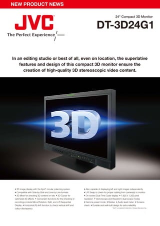 NEW PRODUCT NEWS

                                                                                                         24" Compact 3D Monitor


                                                                                    DT-3D24G1

In an editing studio or best of all, even on location, the superlative
    features and design of this compact 3D monitor ensure the
      creation of high-quality 3D stereoscopic video content.




 • 3D image display with the Xpol® circular polarizing system          • Also capable of displaying left and right images independently
 • Compatible with Side-by-Side and Line-by-Line formats               • L/R Swap to check for proper cabling from camera(s) to monitor
 • 3D Mixer for checking 3D content on-site • 3D Cursor for            • On-screen Dual Time Code display • 1,920 x 1,200 pixel
 optimized 3D effects • Convenient functions for the checking of       resolution • Vectorscope and Waveform dual-scope modes
 recordings include Mirror/Rotation, Split, and L/R Sequential         • Gamma preset mode • Marker • Audio level meter • Screens
 Display • Horizontal (R) shift function to check vertical shift and   check • Durable and well-built design for extra reliability
                                                                                                    * Xpol® is a registered trademark of Arisawa Manufacturing.
 colour discrepancy
 