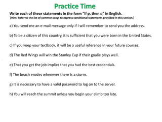 Practice Time
Write each of these statements in the form “if p, then q” in English.
[Hint: Refer to the list of common ways to express conditional statements provided in this section.]
a) You send me an e-mail message only if I will remember to send you the address.
b) To be a citizen of this country, it is sufficient that you were born in the United States.
c) If you keep your textbook, it will be a useful reference in your future courses.
d) The Red Wings will win the Stanley Cup if their goalie plays well.
e) That you get the job implies that you had the best credentials.
f) The beach erodes whenever there is a storm.
g) It is necessary to have a valid password to log on to the server.
h) You will reach the summit unless you begin your climb too late.
 