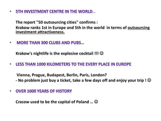 5th Investment centre in the world…The report "50 outsourcing cities" confirms :	Krakow ranks 1st in Europe and 5th in the world  in terms of outsourcing investment attractiveness. More than 300 clubs and pubs…	Krakow's nightlife is the explosive cocktail !!! Less than 1000 kilometers to the every place in Europe 	 Vienna, Prague, Budapest, Berlin, Paris, London? 	- No problem just buy a ticket, take a few days off and enjoy your trip ! Over 1000 years of history 	Cracow used to be the capital of Poland … 