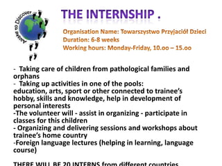 The internship .Organisation Name: TowarszystwoPrzyjaciółDzieciDuration: 6-8 weeksWorking hours: Monday-Friday, 10.oo – 15.oo    Taking care of children from pathological families and orphans	