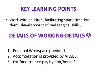   Taking up activities in one of the pools: education, arts, sport or other connected to trainee’s hobby, skills and knowledge, help in development of personal interests	-The volunteer will - assist in organizing - participate in classes for this children	- Organizing and delivering sessions and workshops about trainee’s home country	Foreign language lectures (helping in learning, language course)	THERE WILL BE 20 INTERNS from different countries
