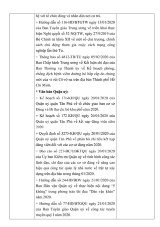 hệ với tổ chức đảng và nhân dân nơi cư trú.
+ Hướng dẫn số 116-HD/BTGTW ngày 13/01/2020
của Ban Tuyên giáo Trung ương về triển khai thực
hiện Nghị quyết số 52-NQ/TW, ngày 27/9/2019 của
Bộ Chính trị khóa XII về một số chủ trương, chính
sách chủ động tham gia cuộc cách mạng công
nghiệp lần thứ Tư.
+ Thông báo số 4812-TB/TU ngày 05/02/2020 của
Ban Chấp hành Trung ương về Kết luận chỉ đạo của
Ban Thường vụ Thành ủy về Kế hoạch phòng,
chống dịch bệnh viêm đường hô hấp cấp do chủng
mới của vi rút Cô-rô-na trên địa bàn Thành phố Hồ
Chí Minh.
* Văn bản Quận uỷ:
+ Kế hoạch số 171-KH/QU ngày 20/01/2020 của
Quận uỷ quận Tân Phú về tổ chức giao ban cơ sở
Đảng và Bí thư chi bộ khu phố năm 2020.
+ Kế hoạch số 172-KH/QU ngày 20/01/2020 của
Quận uỷ quận Tân Phú về kết nạp đảng viên năm
2020.
+ Quyết định số 3275-KH/QU ngày 20/01/2020 của
Quận uỷ quận Tân Phú về phân bổ chỉ tiêu kết nạp
đảng viên đối với các cơ sở đảng năm 2020.
+ Báo cáo số 227-BC/UBKTQU ngày 20/01/2020
của Ủy ban Kiểm tra Quận uỷ về tình hình công tác
lãnh đạo, chỉ đạo của các cơ sở đảng về nâng cao
hiệu quả công tác quản lý nhà nước về trật tự xây
dựng trên địa bàn trong tháng 01/2020.
+ Hướng dẫn số 24-HD/BDV ngày 21/01/2020 của
Ban Dân vận Quận uỷ về thực hiện nội dung “5
không” trong phong trào thi đua “Dân vận khéo”
năm 2020.
+ Hướng dẫn số 77-HD/BTGQU ngày 21/01/2020
của Ban Tuyên giáo Quận uỷ về công tác tuyên
truyền quý I năm 2020.
 