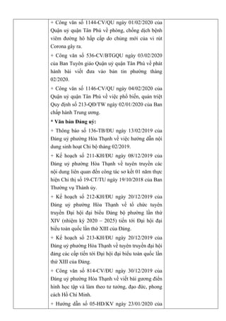 + Công văn số 1144-CV/QU ngày 01/02/2020 của
Quận uỷ quận Tân Phú về phòng, chống dịch bệnh
viêm đường hô hấp cấp do chủng mới của vi rút
Corona gây ra.
+ Công văn số 536-CV/BTGQU ngày 03/02/2020
của Ban Tuyên giáo Quận uỷ quận Tân Phú về phát
hành bài viết đưa vào bản tin phường tháng
02/2020.
+ Công văn số 1146-CV/QU ngày 04/02/2020 của
Quận uỷ quận Tân Phú về việc phổ biến, quán triệt
Quy định số 213-QĐ/TW ngày 02/01/2020 của Ban
chấp hành Trung ương.
* Văn bản Đảng uỷ:
+ Thông báo số 136-TB/ĐU ngày 13/02/2019 của
Đảng uỷ phường Hòa Thạnh về việc hướng dẫn nội
dung sinh hoạt Chi bộ tháng 02/2019.
+ Kế hoạch số 211-KH/ĐU ngày 08/12/2019 của
Đảng uỷ phường Hòa Thạnh về tuyên truyền các
nội dung liên quan đến công tác sơ kết 01 năm thực
hiện Chỉ thị số 19-CT/TU ngày 19/10/2018 của Ban
Thường vụ Thành ủy.
+ Kế hoạch số 212-KH/ĐU ngày 20/12/2019 của
Đảng uỷ phường Hòa Thạnh về tổ chức tuyên
truyền Đại hội đại biểu Đảng bộ phường lần thứ
XIV (nhiệm kỳ 2020 – 2025) tiến tới Đại hội đại
biểu toàn quốc lần thứ XIII của Đảng.
+ Kế hoạch số 213-KH/ĐU ngày 20/12/2019 của
Đảng uỷ phường Hòa Thạnh về tuyên truyền đại hội
đảng các cấp tiến tới Đại hội đại biểu toàn quốc lần
thứ XIII của Đảng.
+ Công văn số 814-CV/ĐU ngày 30/12/2019 của
Đảng uỷ phường Hòa Thạnh về viết bài gương điển
hình học tập và làm theo tư tưởng, đạo đức, phong
cách Hồ Chí Minh.
+ Hướng dẫn số 05-HD/KV ngày 23/01/2020 của
 