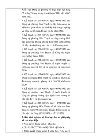 Khối Vận Đảng uỷ phường về thực hiện nội dung
“5 không” trong phong trào thi đua “Dân vận khéo”
năm 2020.
+ Kế hoạch số 217-KH/ĐU ngày 04/02/2020 của
Đảng uỷ phường Hòa Thạnh về tập huấn công tác
kiểm tra, giám sát và thi hành kỷ luật đảng – nghiệp
vụ công tác tổ chức đối với chi bộ năm 2020.
+ Kế hoạch số 218-KH/ĐU ngày 04/02/2020 của
Đảng uỷ phường Hòa Thạnh về tăng cường lãnh
đạo công tác phòng, chống dịch bệnh viêm đường
hô hấp cấp do chủng mới của vi rút Corona gây ra.
+ Kế hoạch số 221-KH/ĐU ngày 05/02/2020 của
Đảng uỷ phường Hòa Thạnh về Công tác tuyên
truyền Quý I năm 2020.
+ Kế hoạch số 222-KH/ĐU ngày 05/02/2020 của
Đảng uỷ phường Hòa Thạnh về tuyên truyền kỉ
niệm các ngày lễ lớn và sự kiện lịch sử trong năm
2020.
+ Kế hoạch số 223-KH/ĐU ngày 05/02/2020 của
Đảng uỷ phường Hòa Thạnh về sinh hoạt chuyên đề
Tư tưởng, đạo đức, phong cách Hồ Chí Minh năm
2020.
+ Kế hoạch số 224-KH/ĐU ngày 07/02/2020 của
Đảng uỷ phường Hòa Thạnh về tuyên truyền về
công tác phòng, chống dịch bệnh viêm đường hô
hấp cấp do vi rút Corona gây ra.
+ Kế hoạch số 225-KH/ĐU ngày 14/02/2020 của
Đảng uỷ phường Hòa Thạnh về tổ chức các hoạt
động kỉ niệm 90 năm ngày Truyền thống công tác
dân vận của Đảng (15/10/1930 – 15/10/2020).
2. Rút kinh nghiệm và bàn bạc đƣa ra giải pháp
về việc thực hiện:
+ Nghị quyết Trung ương 4 khóa XI.
+ Chỉ thị 03-CT/TW của Bộ Chính trị khóa X.
+ Nghị quyết Trung ương 4 khóa XII. Nghị quyết
 