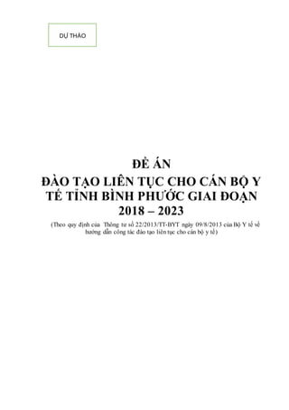 ĐỀ ÁN
ĐÀO TẠO LIÊN TỤC CHO CÁN BỘ Y
TẾ TỈNH BÌNH PHƯỚC GIAI ĐOẠN
2018 – 2023
(Theo quy định của Thông tư số 22/2013/TT-BYT ngày 09/8/2013 của Bộ Y tế về
hướng dẫn công tác đào tạo liên tục cho cán bộ y tế)
DỰ THẢO
 