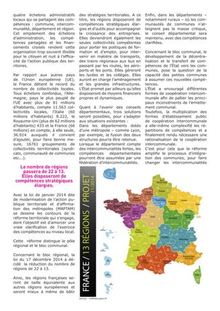quatre échelons administratifs
locaux qui se partagent des com-
pétences : commune, intercom-
munalité, département et région.
Cet empilement des échelons
d’administration, les compé-
tences partagées et les finan-
cements croisés rendent cette
organisation trop souvent illisible
pour le citoyen et nuit à l’effica-
cité de l’action publique des ter-
ritoires.
Par rapport aux autres pays
de l’Union européenne (UE),
la France détient le record du
nombre de collectivités locales.
Tous échelons confondus, l’Alle-
magne, pays le plus peuplé de
l’UE avec plus de 81 millions
d’habitants, compte 11.563 col-
lectivités locales, l’Italie (60
millions d’habitants) 8.222, le
Royaume-Uni (plus de 62 millions
d’habitants) 433 et la France (66
millions) en compte, à elle seule,
36.914 auxquels il convient
d’ajouter, pour faire bonne me-
sure, 16761 groupements de
collectivités territoriales (syndi-
cats, communauté de communes
etc...).
Le nombre de régions
passera de 22 à 13.
Elles disposeront de
compétences stratégiques
élargies.
Avec la loi de janvier 2014 dite
de modernisation de l’action pu-
blique territoriale et d’affirma-
tion des métropoles (MAPTAM)
se dessine les contours de la
réforme territoriale qui s’engage,
dont l’objectif est d’amorcer une
vraie clarification de l’exercice
des compétences au niveau local.
Cette réforme distingue le pôle
régional et le bloc communal.
Concernant le bloc régional, la
loi du 17 décembre 2014 a dé-
cidé la réduction du nombre de
régions de 22 à 13.
Ainsi, les régions françaises se-
ront de taille équivalente aux
autres régions européennes et
seront mieux à même de bâtir
des stratégies territoriales. A ce
titre, les régions disposeront de
compétences stratégiques élar-
gies et d’outils pour accompagner
la croissance des entreprises.
Elles deviendront également les
seules collectivités compétentes
pour porter les politiques de for-
mation et d’emploi, pour inter-
venir en matière de transports,
des trains régionaux aux bus en
passant par les routes, les aéro-
ports et les ports. Elles géreront
les lycées et les collèges. Elles
auront en charge l’aménagement
et les grandes infrastructures.
L’État promet par ailleurs qu’elles
disposeront de moyens financiers
propres et dynamiques.
Quant à l’avenir des conseils
départementaux, trois solutions
seront possibles, pour s’adapter
aux situations existantes :
Dans les départements dotés
d’une métropole – comme Lyon,
par exemple, la fusion des deux
structures pourra être retenue.
Lorsque le département compte
des intercommunalités fortes, les
compétences départementales
pourront être assumées par une
fédération d’intercommunalités.
Enfin, dans les départements –
notamment ruraux – où les com-
munautés de communes n’at-
teignent pas la masse critique,
le conseil départemental sera
maintenu, avec des compétences
clarifiées.
Concernant le bloc communal, le
développement de la décentra-
lisation et le transfert de com-
pétences de l’État vers les com-
munes, pose la question de la
capacité des petites communes
à assumer ces nouvelles compé-
tences.
L’État a encouragé différentes
formes de coopération intercom-
munale afin de pallier les princi-
paux inconvénients de l’émiette-
ment communal.
Toutefois, la multiplication des
formes d’établissement public
de coopération intercommunale
a elle-même complexifié les ré-
partitions de compétences et a
finalement rendu nécessaire une
rationalisation de la coopération
intercommunale.
C’est pour cela que la réforme
amplifie le processus d’intégra-
tion des communes, pour faire
changer les intercommunalités
source : intérieur.gouv.fr
 