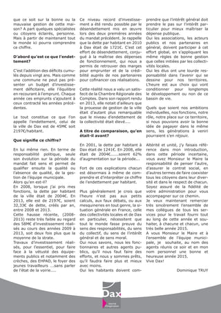 que ce soit sur la bonne ou la
mauvaise gestion de cette mai-
son? A part quelques spécialistes
ou citoyens éclairés, personne.
Mais à partir de maintenant tout
le monde ici pourra comprendre
ce chiffre.
D’abord qu’est ce que l’endet-
tement?
C’est l’addition des déficits cumu-
lés depuis vingt ans. Mais comme
une commune ne peut pas pré-
senter un budget d’investisse-
ment déficitaire, elle l’équilibre
en recourant à l’emprunt. Chaque
année ces emprunts s’ajoutent à
ceux contracté les années précé-
dentes.
Le tout constitue ce que l’on
appelle l’endettement, celui de
la ville de Dax est de 45M€ soit
2197€/habitant.
Que signifie ce chiffre?
En lui même rien. En terme de
responsabilité politique, seule
son évolution sur la période du
mandat fait sens et permet de
qualifier ensuite la qualité ou
l’absence de qualité, de la ges-
tion de l’équipe municipale.
Alors qu’en est-il?
En 2008, lorsque j’ai pris mes
fonctions, la dette par habitant
de la ville était de 2004€. En
2013, elle est de 2197€, soient
32,33€ de dette, créés par an,
entre 2008 et 2013.
Cette hausse récente, (2008-
2013) reste très faible au regard
des 58M€ d’investissement réali-
sés au cours des années 2009 à
2013, soit deux fois plus que la
moyenne de la strate.
Travaux d’investissement réali-
sés, pour l’essentiel, pour faire
face à la vétusté des équipe-
ments publics et notamment des
crèches, des EHPAD, le foyer des
jeunes travailleurs ….sans parler
de l’état de la voirie....
Ce niveau record d’investisse-
ment a été rendu possible par le
désendettement mis en œuvre
lors des deux premières années
du mandat précédent. Je rappelle
que la dette par habitant en 2010
à Dax était de 1721€. C’est cet
effort de désendettement, conju-
gué à la maîtrise des dépenses
de fonctionnement, qui nous a
permis de retrouver des marges
pour emprunter et de la crédi-
bilité auprès de nos partenaires
pour cofinancer ces réalisations.
Cette réalité nous a valu un satis-
fecit de la Chambre Régionale des
Comptes. Dans son rapport rendu
en 2013, elle notait d’ailleurs que
la prouesse de gestion de la ville
était d’autant plus remarquable
que le niveau d’endettement de
la collectivité était élevé....
A titre de comparaison, qu’en
était-il avant?
En 2001, la dette par habitant à
Dax était de 1241€. En 2008, elle
était de 2004€......soient 62%
d’augmentation sur la période...
Fort de ces explications chacun
est désormais à même de com-
prendre et d’interpréter ce chiffre
de l’endettement par habitant.
Plus généralement je crois que
l’heure n’est pas aux petits
calculs, aux faux débats, ou aux
mesquineries en tout genre, la si-
tuation générale en France, celle
des collectivités locales et de Dax
en particulier, nécessitent que
tout le monde fasse preuve du
sens des responsabilités, du sens
du collectif, du sens de l’intérêt
général et de sens moral.
Oui nous savons, nous les fonc-
tionnaires et autres agents pu-
blics, qu’il nous faut faire des
efforts, et nous y sommes prêts,
qu’il faudra faire plus et mieux
avec moins.
Oui les habitants doivent com-
prendre que l’intérêt général doit
prendre le pas sur l’intérêt par-
ticulier pour mieux maîtriser la
dépense publique.
Oui les associations, les acteurs
publics et nos partenaires en
général, doivent participer à cet
effort global, en s’appliquant les
même règles de bonne gestion
que celles initiées par les collecti-
vités locales.
Oui les élus ont une lourde res-
ponsabilité dans l’avenir qui se
dessine pour nos territoires.
L’heure est aux choix qui vont
conditionner pour longtemps
le développement ou non de ce
bassin de vie.
Quels que soient nos ambitions
individuelles, nos fonctions, notre
rôle, notre place sur ce territoire,
si nous pouvions avoir la bonne
idée de pagayer dans le même
sens, les générations à veniri
pourraient s’en réjouir.
Altérité et unité, j’y faisais réfé-
rence dans mon introduction,
dans cette période incertaine,
vous avez Monsieur le Maire la
responsabilité de penser l’autre,
d’assurer le contrat social, en
d’autres termes de faire coexister
tous les citoyens dans leur diver-
sité et dans le respect de chacun.
Soyez assuré de la fidélité de
votre administration pour vous
accompagner sur ce chemin.
Je veux maintenant remercier
très sincèrement l’ensemble de
mes collègues de tous les ser-
vices pour le travail fourni tout
au long de cette année et sou-
haiter, à chacune et chacun, une
très belle année 2015.
A vous Monsieur le Maire et à
l’ensemble de l’équipe munici-
pale, je souhaite, au nom des
agents réunis ce soir et en mon
nom personnel une bonne et
heureuse année 2015.
Vive Dax!
Dominique TRUY
 