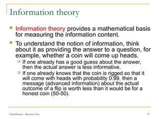 Classification - Decision Tree 13
Information theory
 Information theory provides a mathematical basis
for measuring the information content.
 To understand the notion of information, think
about it as providing the answer to a question, for
example, whether a coin will come up heads.
 If one already has a good guess about the answer,
then the actual answer is less informative.
 If one already knows that the coin is rigged so that it
will come with heads with probability 0.99, then a
message (advanced information) about the actual
outcome of a flip is worth less than it would be for a
honest coin (50-50).
 