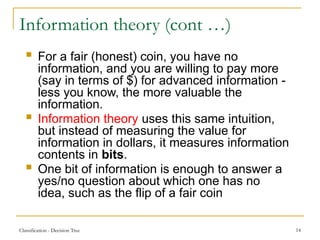 Classification - Decision Tree 14
Information theory (cont …)
 For a fair (honest) coin, you have no
information, and you are willing to pay more
(say in terms of $) for advanced information -
less you know, the more valuable the
information.
 Information theory uses this same intuition,
but instead of measuring the value for
information in dollars, it measures information
contents in bits.
 One bit of information is enough to answer a
yes/no question about which one has no
idea, such as the flip of a fair coin
 