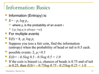 Classification - Decision Tree 15
Information: Basics
 Information (Entropy) is:
 E= - pi log pi,
 where pi is the probability of an event i
 (-pi log pi is always +ve)
 For multiple events
 E(I) = i -pi log pi
 Suppose you toss a fair coin, find the information
(entropy) when the probability of head or tail is 0.5 each.
 possible events: 2, pi=0.5
 E(I)= - 0.5log 0.5 - 0.5log 0.5 = 1.0
 If the coin is biased i.e, chances of heads is 0.75 and of tail
is 0.25, then E(I)= - 0.75log 0.75 - 0.25log 0.25 < 1.0
 