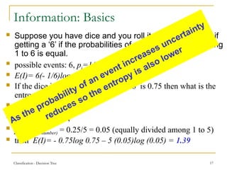 Classification - Decision Tree 17
Information: Basics
 Suppose you have dice and you roll it, find the entropy if
getting a ‘6’ if the probabilities of each event i.e, of getting
1 to 6 is equal.
 possible events: 6, pi=1/6
 E(I)= 6(- 1/6)log (1/6)=2.585
 If the dice is biased i.e, chances of ‘6’ is 0.75 then what is the
entropy:
 p(for 6) =0.75,
 p(for all other) = 0.25,
 p (any other number) = 0.25/5 = 0.05 (equally divided among 1 to 5)
 then E(I)= - 0.75log 0.75 – 5 (0.05)log (0.05) = 1.39
As the probability of an event increases uncertainty
reduces so the entropy is also lower
 