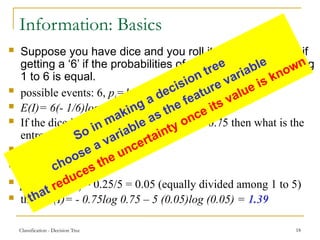 Classification - Decision Tree 18
Information: Basics
 Suppose you have dice and you roll it, find the entropy if
getting a ‘6’ if the probabilities of each event i.e, of getting
1 to 6 is equal.
 possible events: 6, pi=1/6
 E(I)= 6(- 1/6)log (1/6)=2.585
 If the dice is biased i.e, chances of ‘6’ is 0.75 then what is the
entropy:
 p(for 6) =0.75,
 p(for all other) = 0.25,
 p (any other number) = 0.25/5 = 0.05 (equally divided among 1 to 5)
 then E(I)= - 0.75log 0.75 – 5 (0.05)log (0.05) = 1.39
So in making a decision tree
choose a variable as the feature variable
that reduces the uncertainty once its value is known
 