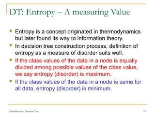 Classification - Decision Tree 19
DT: Entropy – A measuring Value
 Entropy is a concept originated in thermodynamics
but later found its way to information theory.
 In decision tree construction process, definition of
entropy as a measure of disorder suits well.
 If the class values of the data in a node is equally
divided among possible values of the class value,
we say entropy (disorder) is maximum.
 If the class values of the data in a node is same for
all data, entropy (disorder) is minimum.
 