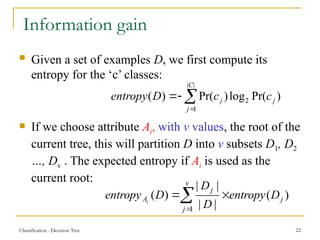 Classification - Decision Tree 22
Information gain
 Given a set of examples D, we first compute its
entropy for the ‘c’ classes:
 If we choose attribute Ai, with v values, the root of the
current tree, this will partition D into v subsets D1, D2
…, Dv . The expected entropy if Ai is used as the
current root:




v
j
j
j
A D
entropy
D
D
D
entropy i
1
)
(
|
|
|
|
)
(
)
Pr(
log
)
Pr(
)
(
|
|
1
2 j
C
j
j c
c
D
entropy 



 