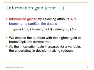 Classification - Decision Tree 23
Information gain (cont …)
 Information gained by selecting attribute Ai to
branch or to partition the data is
 We choose the attribute with the highest gain to
branch/split the current tree.
 As the information gain increases for a variable,
the uncertainty in decision making reduces.
)
(
)
(
)
,
( D
entropy
D
entropy
A
D
gain i
A
i 

 