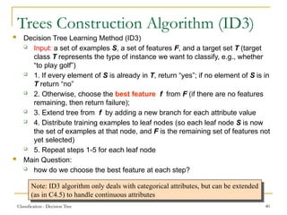 Classification - Decision Tree 40
Trees Construction Algorithm (ID3)
 Decision Tree Learning Method (ID3)
 Input: a set of examples S, a set of features F, and a target set T (target
class T represents the type of instance we want to classify, e.g., whether
“to play golf”)
 1. If every element of S is already in T, return “yes”; if no element of S is in
T return “no”
 2. Otherwise, choose the best feature f from F (if there are no features
remaining, then return failure);
 3. Extend tree from f by adding a new branch for each attribute value
 4. Distribute training examples to leaf nodes (so each leaf node S is now
the set of examples at that node, and F is the remaining set of features not
yet selected)
 5. Repeat steps 1-5 for each leaf node
 Main Question:
 how do we choose the best feature at each step?
Note: ID3 algorithm only deals with categorical attributes, but can be extended
(as in C4.5) to handle continuous attributes
 