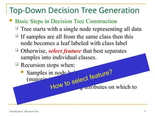Classification - Decision Tree 9
Top-Down Decision Tree Generation
 Basic Steps in Decision Tree Construction
 Tree starts with a single node representing all data
 If samples are all from the same class then this
node becomes a leaf labeled with class label
 Otherwise, select feature that best separates
samples into individual classes.
 Recursion stops when:
 Samples in node belong to the same class
(majority)
 There are no remaining attributes on which to
split
How to select feature?
 