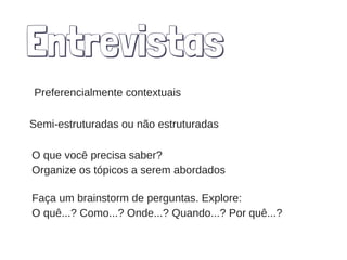 Entrevistas
Preferencialmente contextuais
Semi-estruturadas ou não estruturadas
Faça um brainstorm de perguntas. Explore:
O quê...? Como...? Onde...? Quando...? Por quê...?
O que você precisa saber?
Organize os tópicos a serem abordados
 