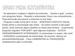 DICAS PARA ENTREVISTAS
- Se apresente e explique o objetivo da entrevista. - "Quebre o gelo", comece
com perguntas fáceis. - Respeite o entrevistado. Peça o seu consentimento. -
Peça permissão para gravar a entrevista ou tirar fotos.
- Pergunte e então CALE-SE E OUÇA. - MANTENHA CONTATO VISUAL.
Esteja atento a comunicação não verbal. - Se estiver sozinho e não puder
gravar, anote somente alguns detalhes ou frases para lembrar. - Experimente
perguntar seguidos "POR QUÊ?" após algumas respostas. - ESTEJA
VERDADEIRAMENTE INTERESSADO. O entrevistado é o expert, não você!
- AGRADEÇA a participação do entrevistado. Se possível, ofereça um
presentinho/bonificação. - Faça o DEBRIEFING ou TRANSCRIÇÃO
imediatamente após a entrevista.
 