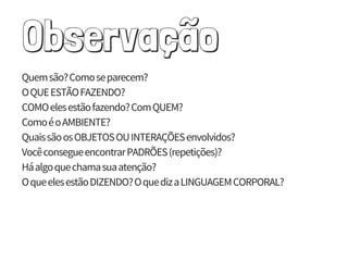 Observação
Quem são?Como se parecem?
O QUE ESTÃO FAZENDO?
COMO eles estão fazendo?Com QUEM?
Como éo AMBIENTE?
Quais são os OBJETOS OU INTERAÇÕES envolvidos?
Vocêconsegue encontrar PADRÕES (repetições)?
Há algo que chama sua atenção?
O que eles estão DIZENDO?O que diz a LINGUAGEM CORPORAL?
 
