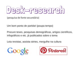 Desk-research
Procure teses, pesquisas demográficas, artigos científicos,
infográficos e etc. já publicados sobre o tema
Leia revistas, assista séries, mergulhe na cultura
(pesquisa de fonte secundária)
Um bom ponto de partida! (poupa tempo)
 