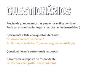 QUESTIONÁRIOS
Precisa de grandes amostras para uma análise confiável :(
Pode ser uma ótima fonte para recrutamento de usuários :)
Geralmente é feita com questões fechadas.
Ex: Você é homem ou mulher?
Ex: Dê uma nota de 0 a 10 para o seu grau de satisfação.
Questionário mais curto = mais respostas
Não enviese a resposta do respondente!
Ex: Por quê você gostou desse produto?
 
