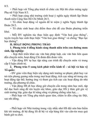 8/3.
+ Phối hợp với Tổng phụ trách tổ chức các Hội thi chào mừng ngày
Phụ nữ Việt Nam 8/3.
+ Phối hợp cùng nhà trường sinh hoạt ý nghĩa ngày thành lập Đoàn
thanh niên Cộng Sản Hồ Chí Minh 26/3.
+ Tổ chức hoạt động về nguồn để kỉ niệm ý nghĩa Ngày thành lập
Đoàn 26/3.
+ Tổ chức sinh hoạt chủ điểm theo chủ đề của Đoàn phường triển
khai.
- Mỗi ĐV nghiêm túc thực hiện quy định “Văn hoá giao thông”,
tuyên truyền học sinh thực hiện “Văn hoá giao thông” và chống “Bạo lực
học đường”.
II. HOẠT ĐỘNG PHONG TRÀO
1. Phong trào 4 đồng hành cùng thanh niên trên con đường mưu
sinh, lập nghiệp:
- Kịp thời triển khai các văn bản pháp luật, các văn bản liên quan
đến chuyên môn, hoạt động Chi đoàn đến đoàn viên.
- Vận động ĐV tự học tập nâng cao trình độ chuyên môn và trung
cấp lí luận chính trị.
2. Phong trào 5 xung kích phát triển kinh tế - xã hội và bảo vệ
Tổ quốc:
- ĐV giáo viên thực hiện xây dựng môi trường sư phạm; phát huy vai
trò tiên phong gương mẫu trong mọi hoạt động, tích cực năng nổ trong các
hoạt động tập thể; hưởng ứng và tham gia tích cực các hoạt động do nhà
trường, địa phương tổ chức.
- Vận động HS đi học đúng giờ chuyên cần trong năm học mới, tập
thể dục buổi sáng để rèn luyện sức khỏe, giáo dục HS ý thức giữ gìn vệ
sinh trường lớp, giáo dục kĩ năng sống và phòng chống xâm hại,…
- Phối hợp với Tổng phụ trách quan tâm, chăm lo đến công tác Đội,
sao nhi đồng.
- Phối hợp với Nhà trường trong việc nhắc nhở HS đội nón bảo hiểm
khi tới trường, đi bộ đúng lối đi bộ và xếp hàng khi vào căn-tin mua quà
bánh giờ ra chơi.
 