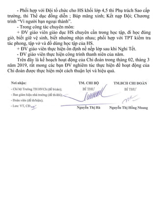 - Phối hợp với Đội tổ chức cho HS khối lớp 4,5 thi Phụ trách Sao cấp
trường, thi Thể dục đồng diễn ; Búp măng xinh; Kết nạp Đội; Chương
trình “Vì người bạn ngoại thành”.
- Trong công tác chuyên môn:
+ ĐV giáo viên giáo dục HS chuyên cần trong học tập, đi học đúng
giờ, biết giữ vệ sinh, biết nhường nhịn nhau; phối hợp với TPT kiểm tra
tác phong, tập vở và đồ dùng học tập của HS.
+ ĐV giáo viên thực hiện ổn định nề nếp lớp sau khi Nghỉ Tết.
- ĐV giáo viên thực hiện công trình thanh niên của năm.
Trên đây là kế hoạch hoạt động của Chi đoàn trong tháng 02, tháng 3
năm 2019, rất mong các bạn ĐV nghiêm túc thực hiện để hoạt động của
Chi đoàn được thực hiện một cách thuận lợi và hiệu quả.
 