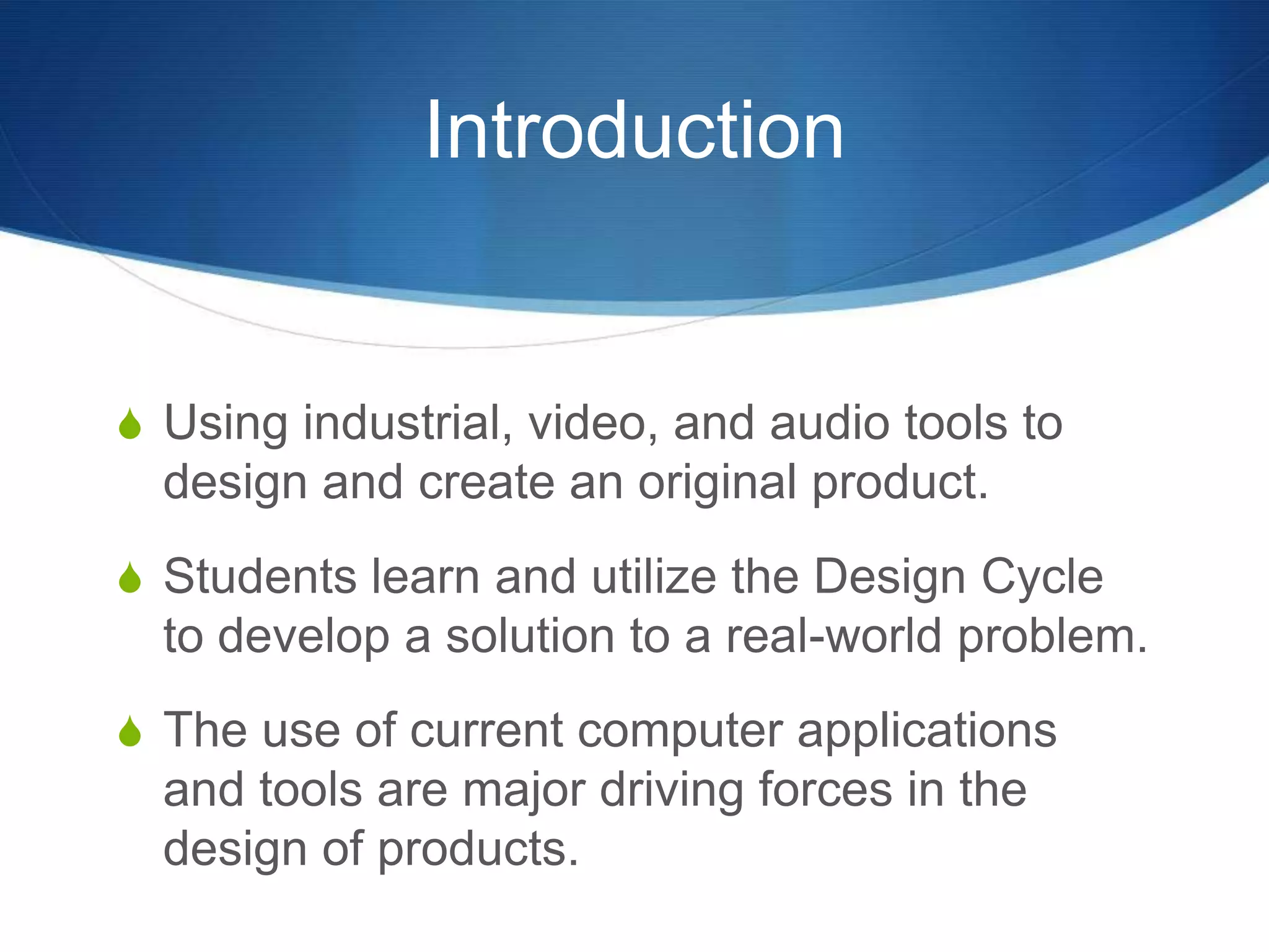 Introduction


S Using industrial, video, and audio tools to
  design and create an original product.
S Students learn and utilize the Design Cycle
  to develop a solution to a real-world problem.
S The use of current computer applications
  and tools are major driving forces in the
  design of products.
 