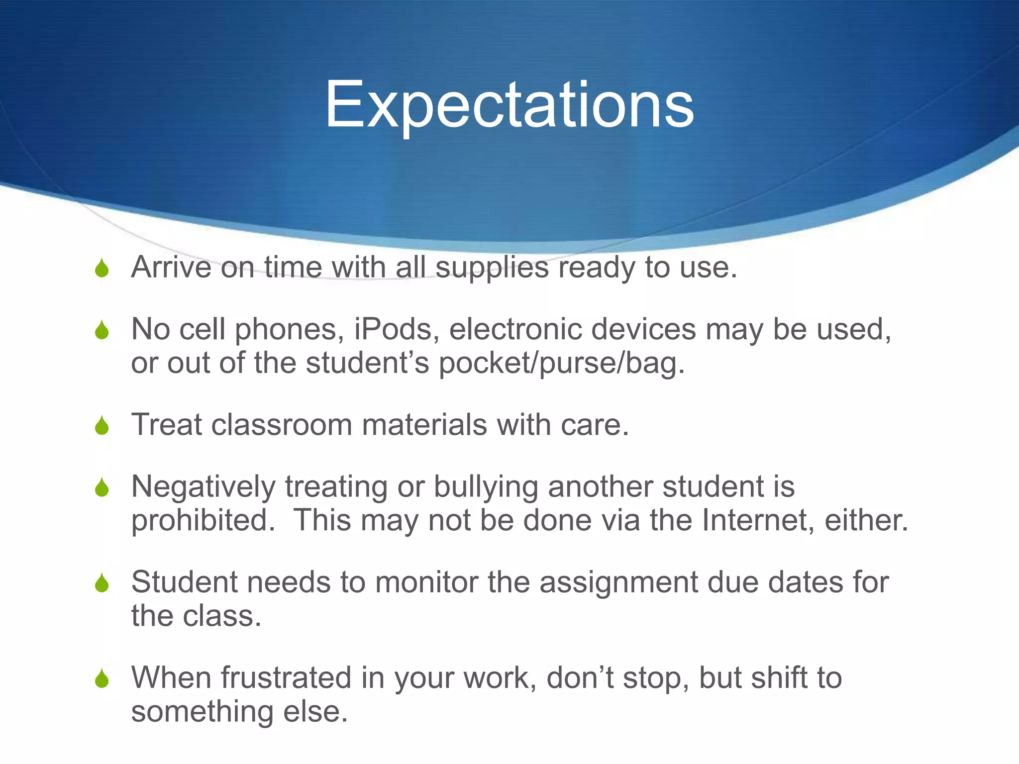 Expectations

S Arrive on time with all supplies ready to use.

S No cell phones, iPods, electronic devices may be used,
  or out of the student’s pocket/purse/bag.
S Treat classroom materials with care.

S Negatively treating or bullying another student is
  prohibited. This may not be done via the Internet, either.
S Student needs to monitor the assignment due dates for
  the class.
S When frustrated in your work, don’t stop, but shift to
  something else.
 