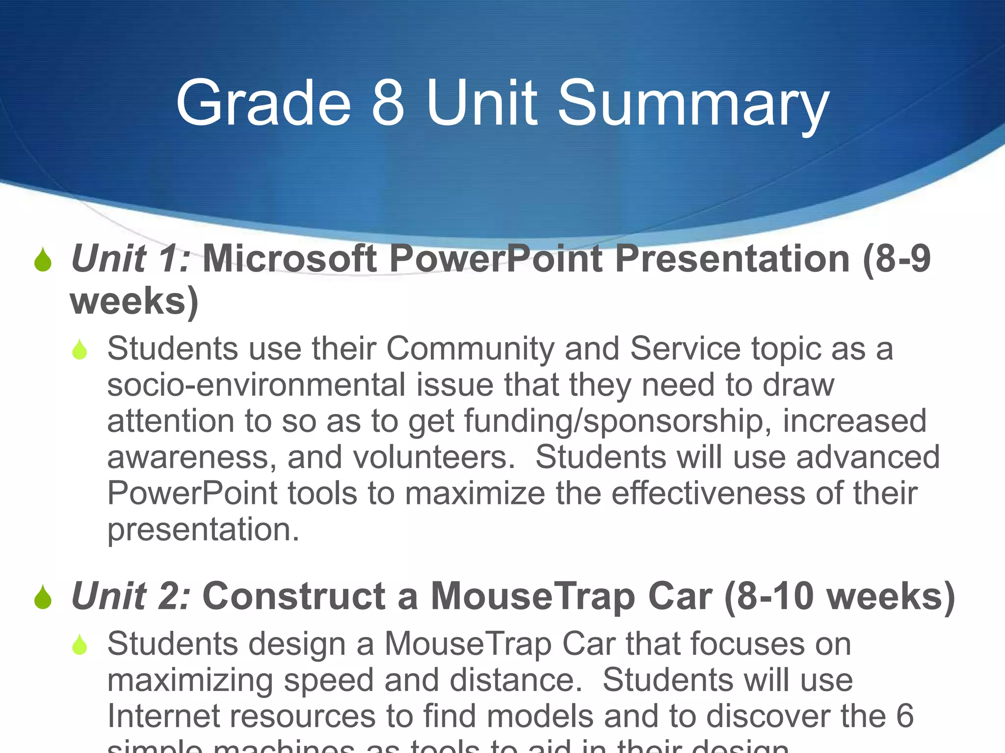 Grade 8 Unit Summary

S Unit 1: Microsoft PowerPoint Presentation (8-9
  weeks)
  S Students use their Community and Service topic as a
    socio-environmental issue that they need to draw
    attention to so as to get funding/sponsorship, increased
    awareness, and volunteers. Students will use advanced
    PowerPoint tools to maximize the effectiveness of their
    presentation.

S Unit 2: Construct a MouseTrap Car (8-10 weeks)
  S Students design a MouseTrap Car that focuses on
    maximizing speed and distance. Students will use
    Internet resources to find models and to discover the 6
 