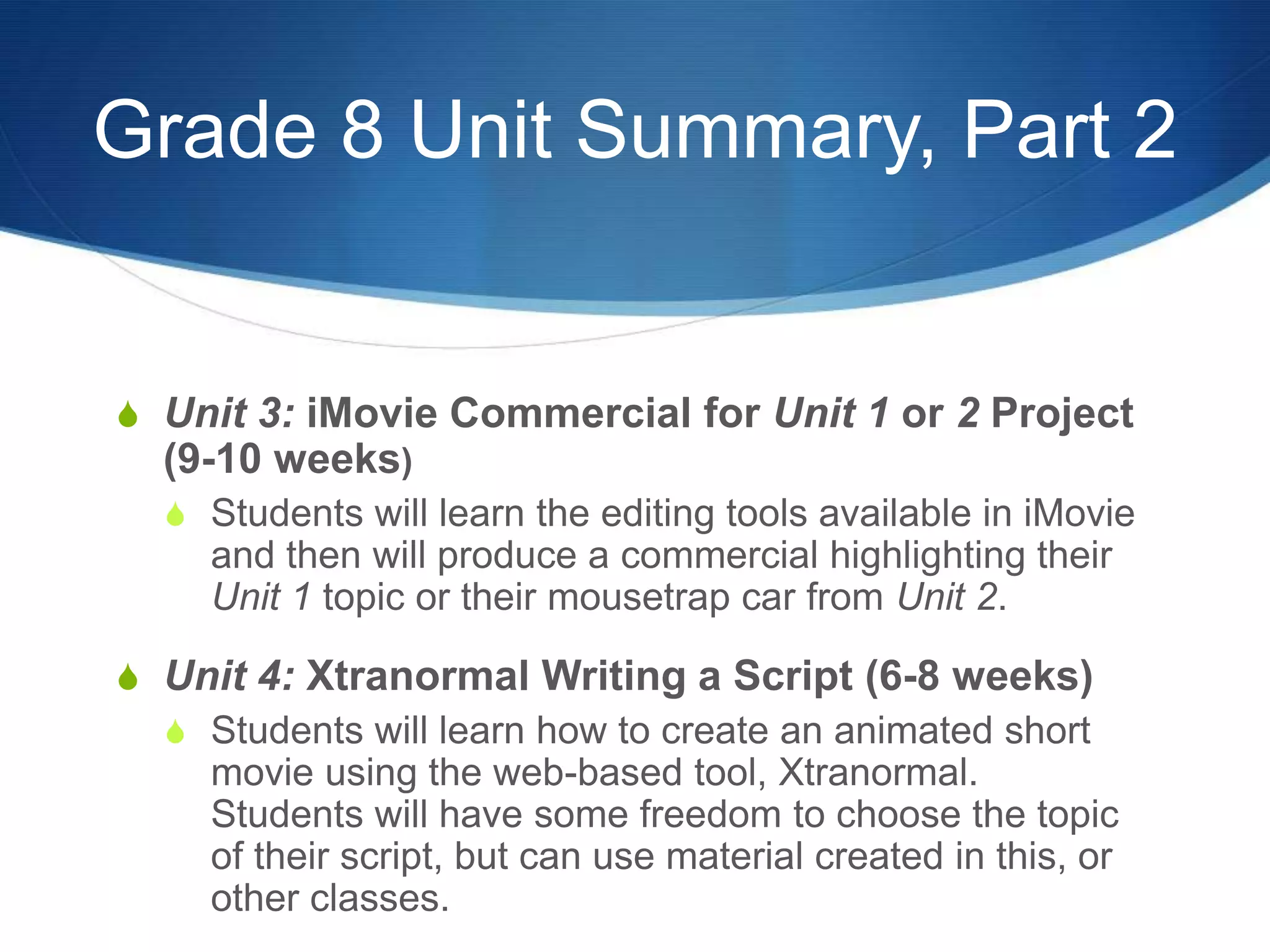 Grade 8 Unit Summary, Part 2


S Unit 3: iMovie Commercial for Unit 1 or 2 Project
  (9-10 weeks)
  S Students will learn the editing tools available in iMovie
     and then will produce a commercial highlighting their
     Unit 1 topic or their mousetrap car from Unit 2.

S Unit 4: Xtranormal Writing a Script (6-8 weeks)
  S Students will learn how to create an animated short
    movie using the web-based tool, Xtranormal.
    Students will have some freedom to choose the topic
    of their script, but can use material created in this, or
    other classes.
 