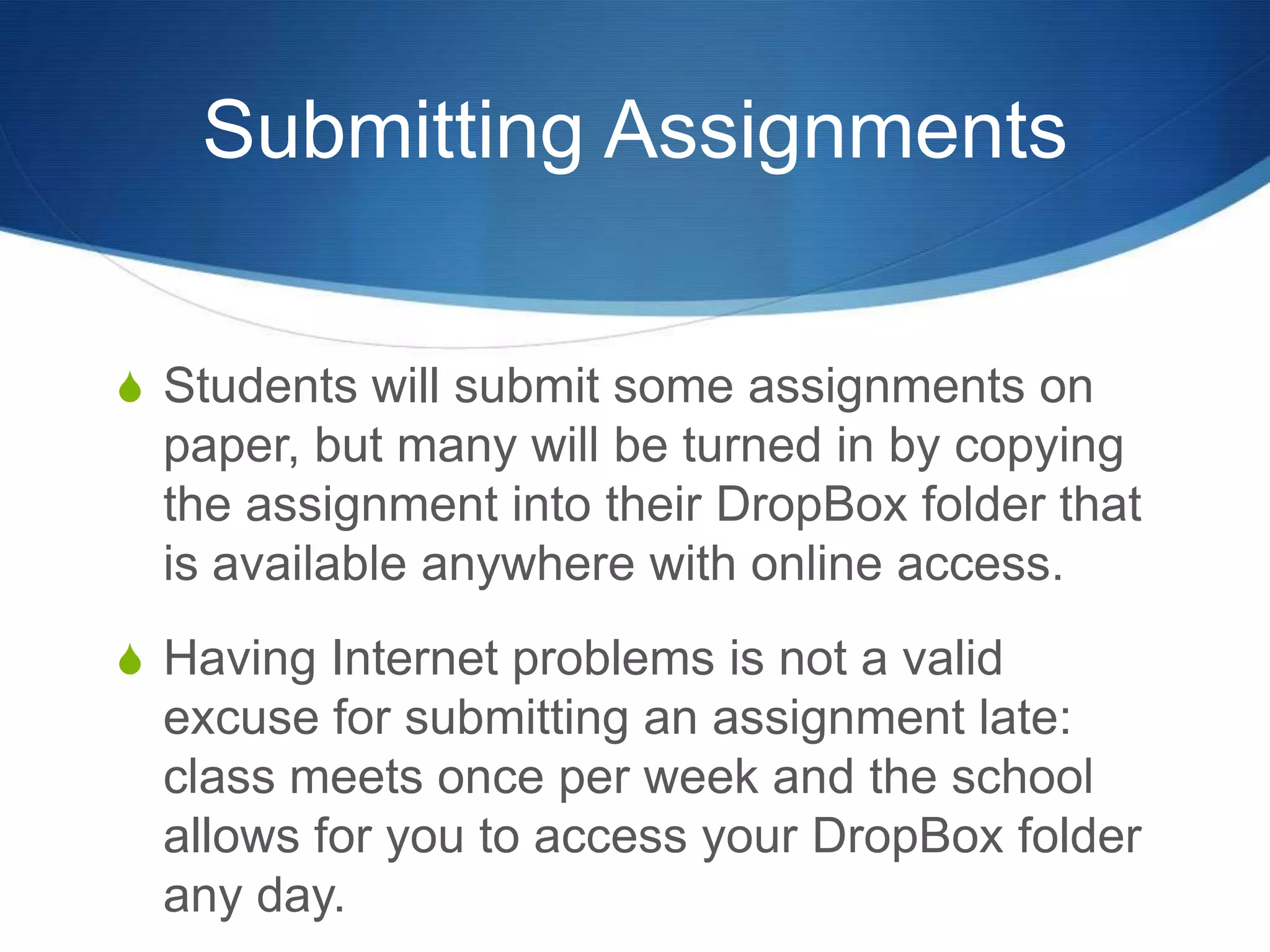 Submitting Assignments


S Students will submit some assignments on
  paper, but many will be turned in by copying
  the assignment into their DropBox folder that
  is available anywhere with online access.
S Having Internet problems is not a valid
  excuse for submitting an assignment late:
  class meets once per week and the school
  allows for you to access your DropBox folder
  any day.
 