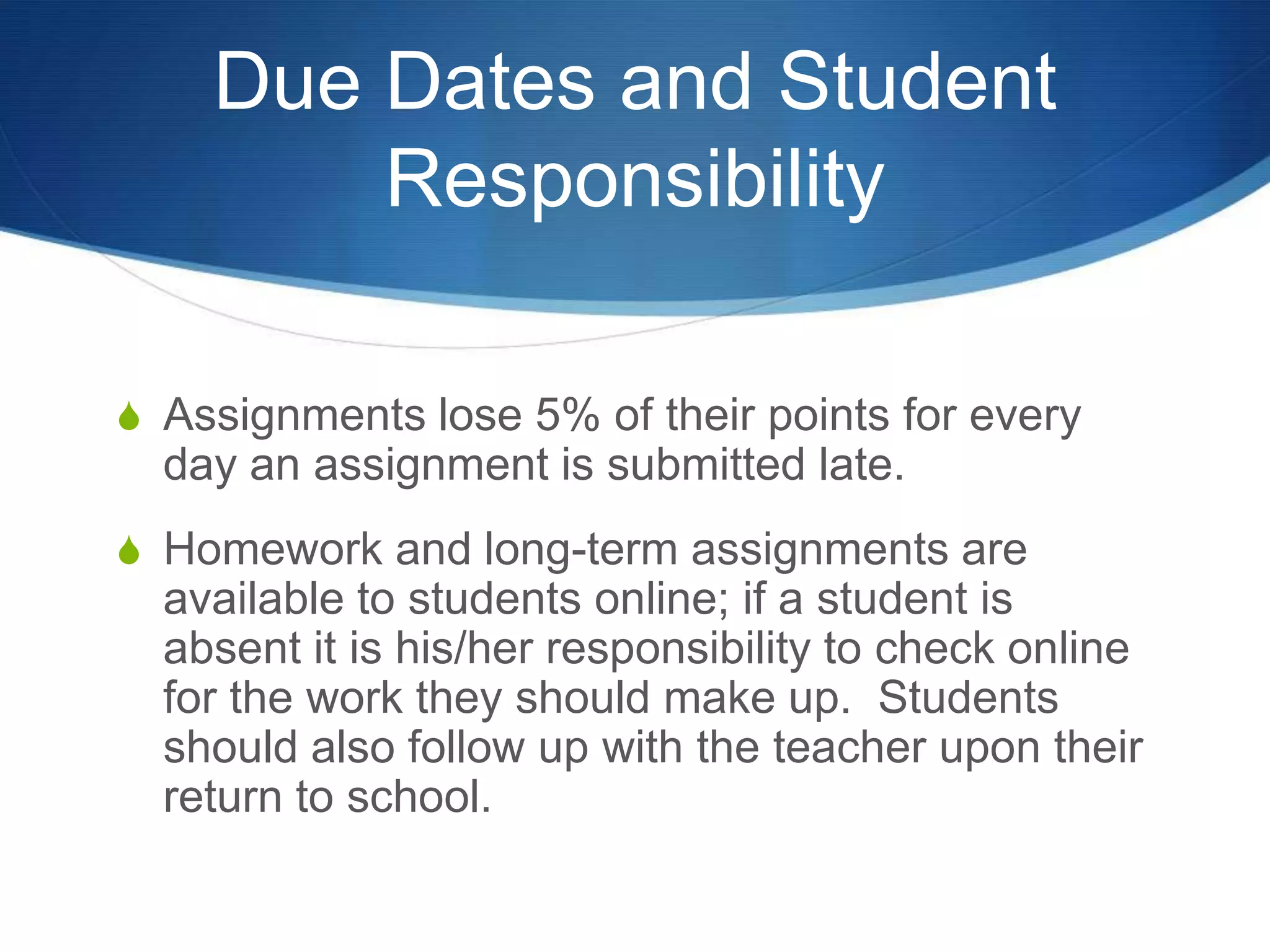 Due Dates and Student
        Responsibility

S Assignments lose 5% of their points for every
  day an assignment is submitted late.
S Homework and long-term assignments are
  available to students online; if a student is
  absent it is his/her responsibility to check online
  for the work they should make up. Students
  should also follow up with the teacher upon their
  return to school.
 