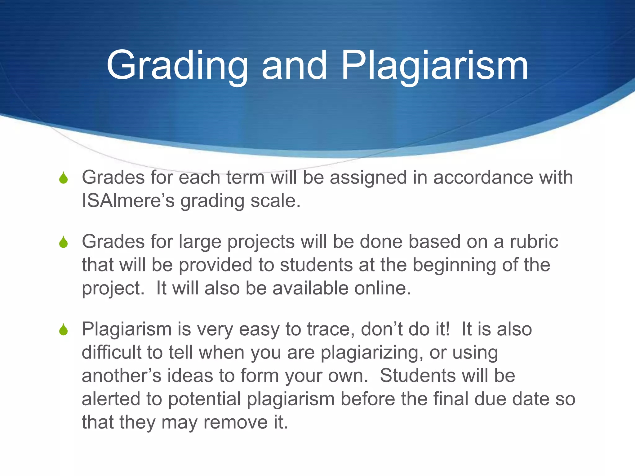Grading and Plagiarism

S Grades for each term will be assigned in accordance with
  ISAlmere’s grading scale.

S Grades for large projects will be done based on a rubric
  that will be provided to students at the beginning of the
  project. It will also be available online.

S Plagiarism is very easy to trace, don’t do it! It is also
  difficult to tell when you are plagiarizing, or using
  another’s ideas to form your own. Students will be
  alerted to potential plagiarism before the final due date so
  that they may remove it.
 