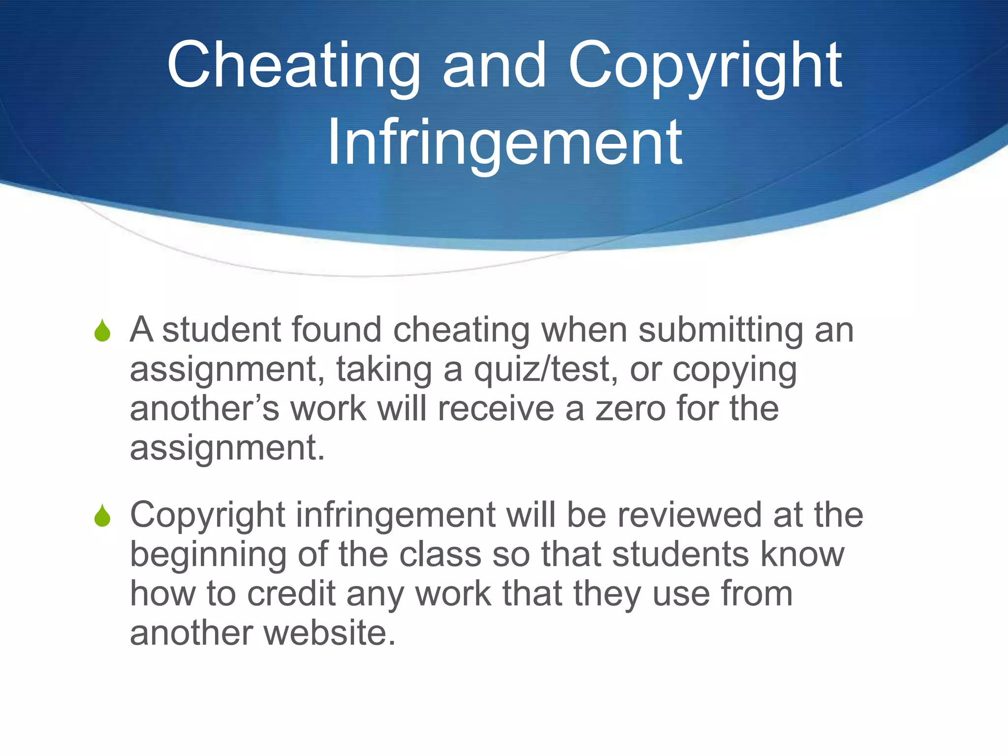 Cheating and Copyright
        Infringement

S A student found cheating when submitting an
  assignment, taking a quiz/test, or copying
  another’s work will receive a zero for the
  assignment.
S Copyright infringement will be reviewed at the
  beginning of the class so that students know
  how to credit any work that they use from
  another website.
 