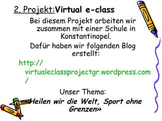 2. Projekt:Virtual e-class
     Bei diesem Projekt arbeiten wir
       zusammen mit einer Schule in
              Konstantinopel.
     Dafür haben wir folgenden Blog
                 erstellt:
 http://
   virtualeclassprojectgr.wordpress.com
   /
            Unser Thema:
  «Heilen wir die Welt, Sport ohne
              Grenzen»
 