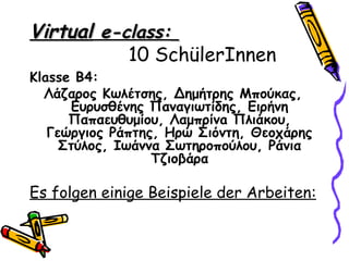 Virtual e-class:
           10 SchülerInnen
Klasse Β4:
  Λάζαρος Κωλέτσης, Δημήτρης Μπούκας,
      Ευρυσθένης Παναγιωτίδης, Ειρήνη
      Παπαευθυμίου, Λαμπρίνa Πλιάκου,
   Γεώργιος Ράπτης, Ηρώ Σιόντη, Θεοχάρης
     Στύλος, Ιωάννα Σωτηροπούλου, Ράνια
                  Τζιοβάρα

Es folgen einige Beispiele der Arbeiten:
 
