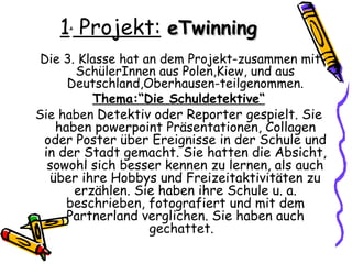 1. Projekt: eTwinning
 Die 3. Klasse hat an dem Projekt-zusammen mit
       SchülerInnen aus Polen,Kiew, und aus
     Deutschland,Oberhausen-teilgenommen.
          Thema:“Die Schuldetektive“
Sie haben Detektiv oder Reporter gespielt. Sie
   haben powerpoint Präsentationen, Collagen
 oder Poster über Ereignisse in der Schule und
 in der Stadt gemacht. Sie hatten die Absicht,
  sowohl sich besser kennen zu lernen, als auch
  über ihre Hobbys und Freizeitaktivitäten zu
       erzählen. Sie haben ihre Schule u. a.
     beschrieben, fotografiert und mit dem
     Partnerland verglichen. Sie haben auch
                    gechattet.
 