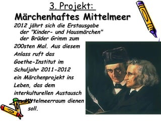 3. Projekt:
Märchenhaftes Mittelmeer
2012 jährt sich die Erstausgabe
   der "Kinder- und Hausmärchen"
   der Brüder Grimm zum
200sten Mal. Aus diesem
Anlass ruft das
Goethe-Institut im
Schuljahr 2011-2012
ein Märchenprojekt ins
Leben, das dem
interkulturellen Austausch
 im Mittelmeerraum dienen
      soll.
 